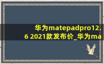 华为matepadpro12.6 2021款发布价_华为matepadpro12.6 2021款